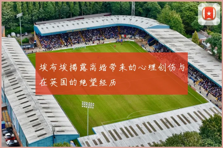 埃布埃揭露离婚带来的心理创伤与在英国的绝望经历