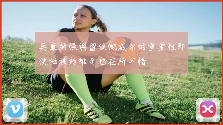 奥康纳强调留住鲍威尔的重要性即使牺牲约维奇也在所不惜
