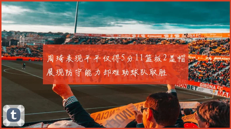 周琦表现平平仅得5分11篮板2盖帽展现防守能力却难助球队取胜