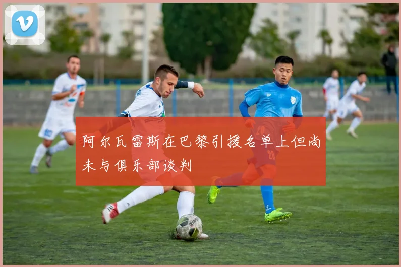 阿尔瓦雷斯在巴黎引援名单上但尚未与俱乐部谈判