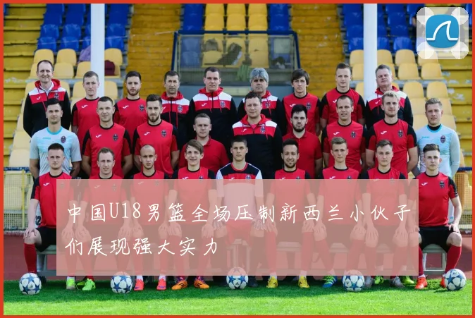 中国U18男篮全场压制新西兰小伙子们展现强大实力