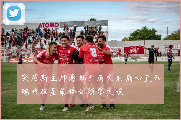 突尼斯主帅感慨开局失利痛心直面瑞典双星前锋必须零失误