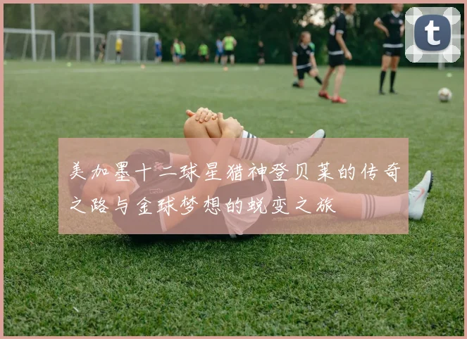美加墨十二球星猎神登贝莱的传奇之路与金球梦想的蜕变之旅
