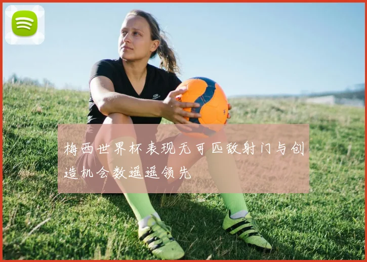 梅西世界杯表现无可匹敌射门与创造机会数遥遥领先