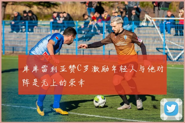库库雷利亚赞C罗激励年轻人与他对阵是无上的荣幸