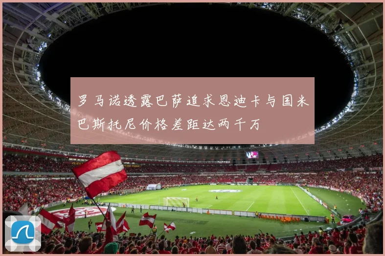 罗马诺透露巴萨追求恩迪卡与国米巴斯托尼价格差距达两千万