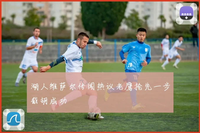 湖人维萨尔传闻热议老鹰抢先一步截胡成功