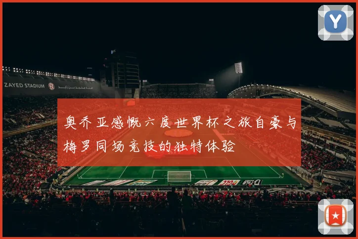 奥乔亚感慨六度世界杯之旅自豪与梅罗同场竞技的独特体验