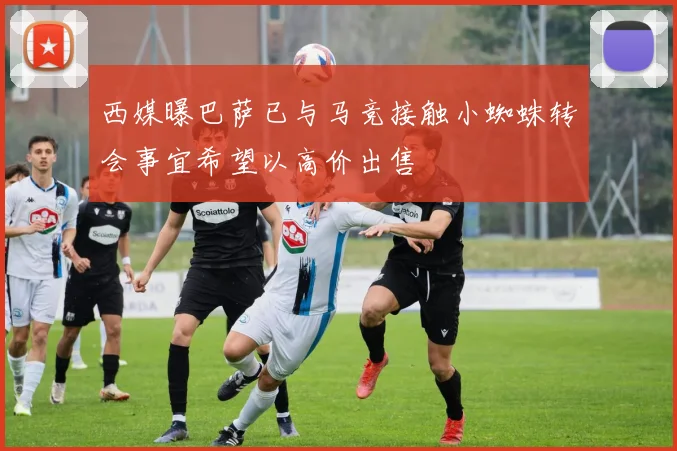 西媒曝巴萨已与马竞接触小蜘蛛转会事宜希望以高价出售