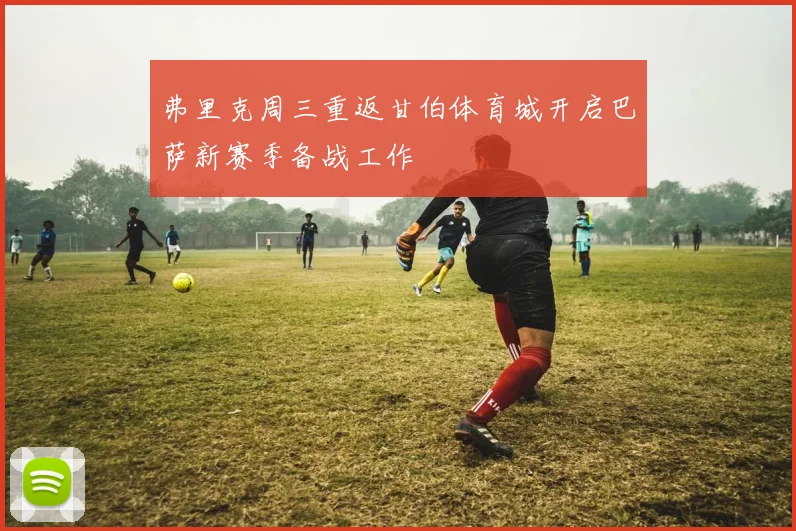 弗里克周三重返甘伯体育城开启巴萨新赛季备战工作