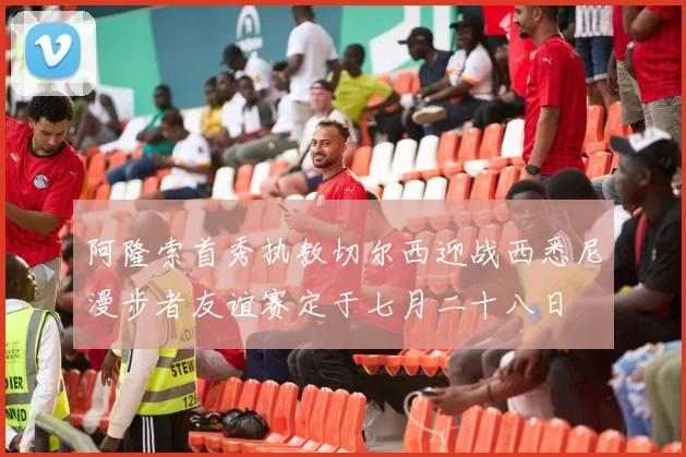 阿隆索首秀执教切尔西迎战西悉尼漫步者友谊赛定于七月二十八日