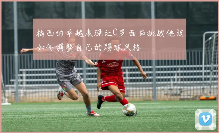 梅西的卓越表现让C罗面临挑战他该如何调整自己的踢球风格