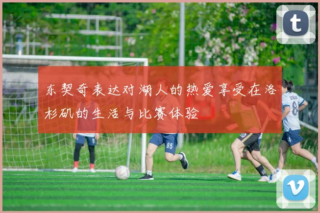 东契奇表达对湖人的热爱享受在洛杉矶的生活与比赛体验